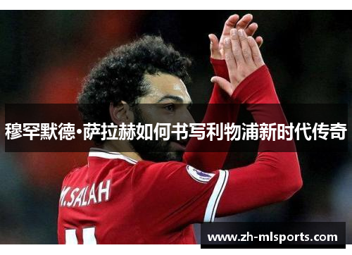 穆罕默德·萨拉赫如何书写利物浦新时代传奇